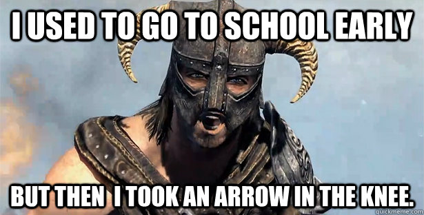 I used to go to school early But then  i took an arrow in the knee.  Took an Arrow to the Knee