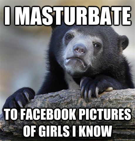 I masturbate to facebook pictures of girls I know  Confession Bear