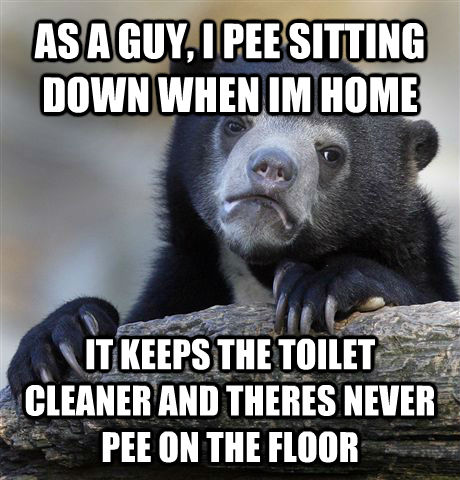 AS A GUY, I PEE SITTING DOWN WHEN IM HOME IT KEEPS THE TOILET CLEANER AND THERES NEVER PEE ON THE FLOOR  Confession Bear