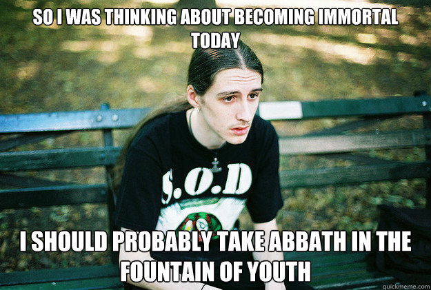 so i was thinking about becoming immortal today i should probably take abbath in the fountain of youth  First World Metal Problems