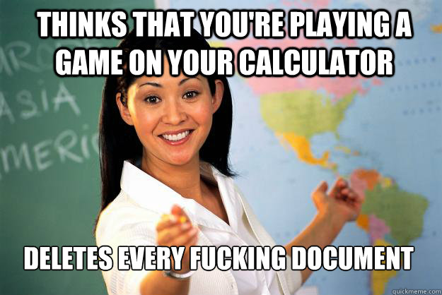 thinks that you're playing a game on your calculator deletes every fucking document  Unhelpful High School Teacher