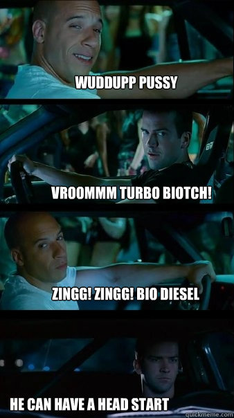 wuddupp pussy Vroommm turbo biotch! zingg! zingg! bio diesel he can have a head start - wuddupp pussy Vroommm turbo biotch! zingg! zingg! bio diesel he can have a head start  Fast and Furious