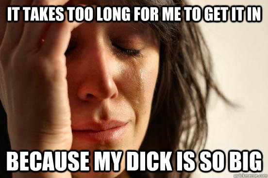 It takes too long for me to get it in because my dick is so big  First World Problems