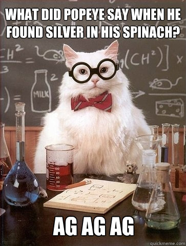 What did popeye say when he found silver in his spinach? Ag Ag Ag  Chemistry Cat