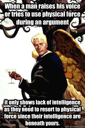 When a man raises his voice or tries to use physical force during an argument  it only shows lack of intelligence as they need to resort to physical force since their intelligence are beneath yours.  Good Guy Lucifer