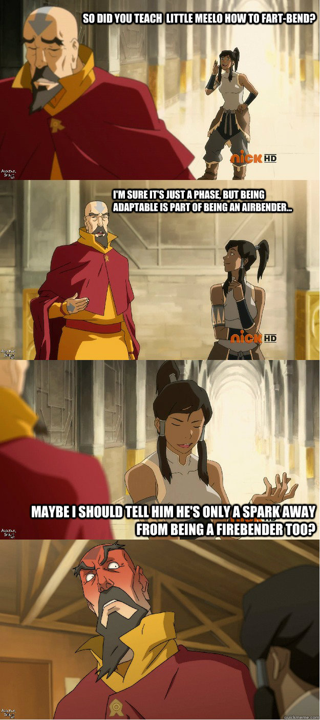 So did you teach  little meelo how to fart-bend? I'm sure it's just a phase, but being adaptable is part of being an airbender... Maybe I should tell him he's only a spark away from being a firebender too?  Cheeky Korra