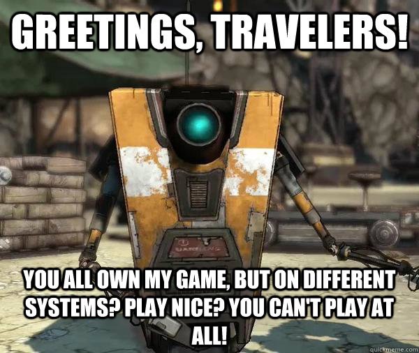 Greetings, Travelers! you all own my game, but on different systems? play nice? you can't play at all!  Claptrap