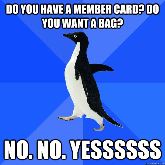 Do you have a member card? do you want a bag? no. no. yessssss  Socially Awkward Penguin