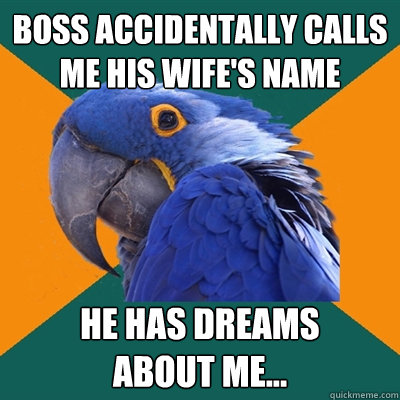 boss accidentally calls me his wife's name he has dreams 
about me...  Paranoid Parrot