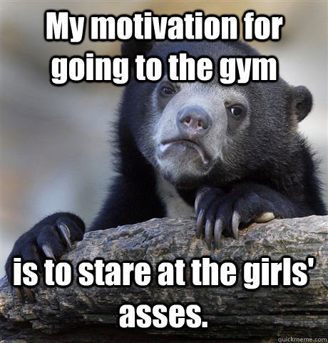 My motivation for going to the gym is to stare at the girls' asses.  Confession Bear