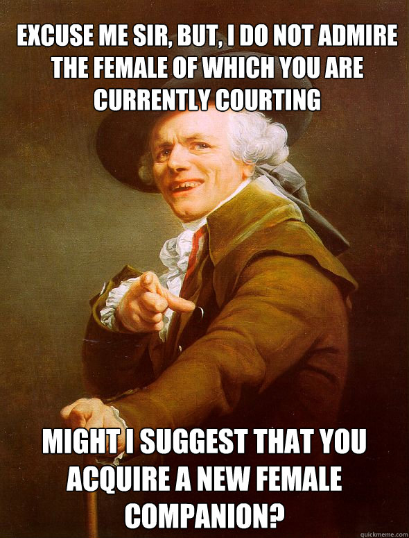 Excuse Me sir, but, i do not admire the female of which you are currently courting  Might i suggest that you acquire a new female companion?  Joseph Ducreux