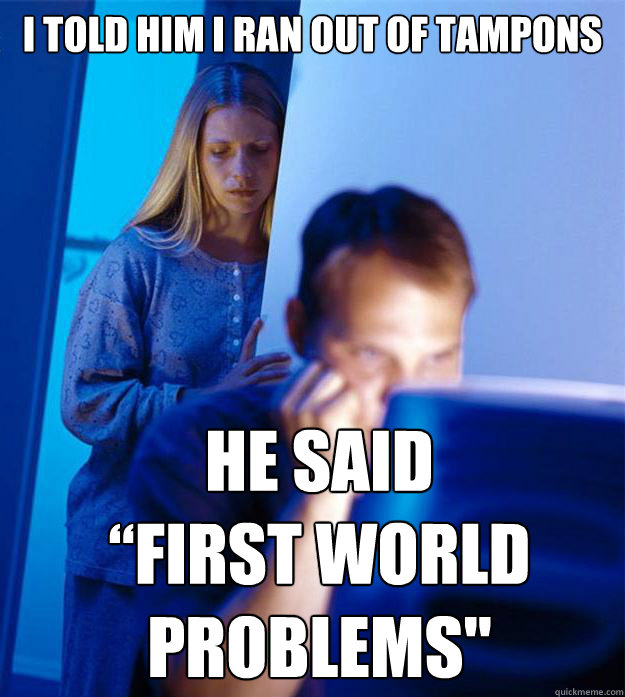 I told him i ran out of tampons he said 
“First world problems