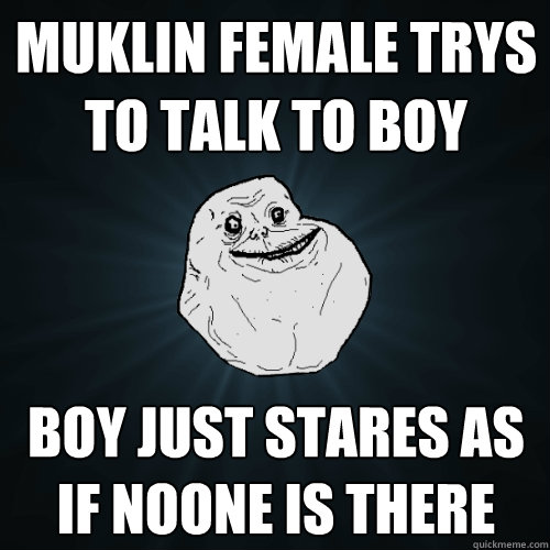 muklin female trys to talk to boy boy just stares as if noone is there  Forever Alone