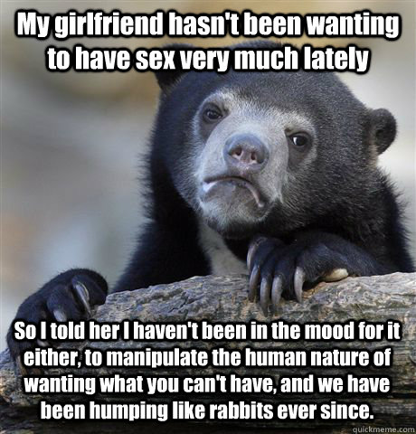 My girlfriend hasn't been wanting to have sex very much lately So I told her I haven't been in the mood for it either, to manipulate the human nature of wanting what you can't have, and we have been humping like rabbits ever since.  Confession Bear