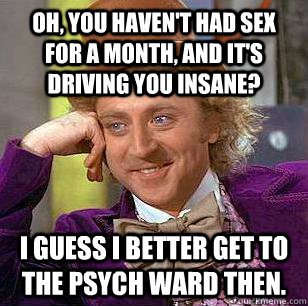 Oh, you haven't had sex for a month, and it's driving you insane? I guess I better get to the psych ward then.  Condescending Wonka