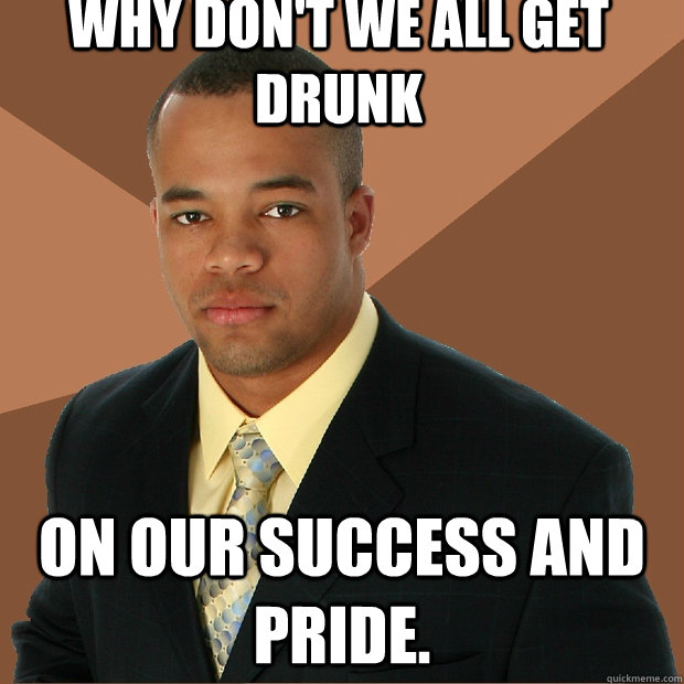 Why don't we all get drunk on our success and pride.  Successful Black Man