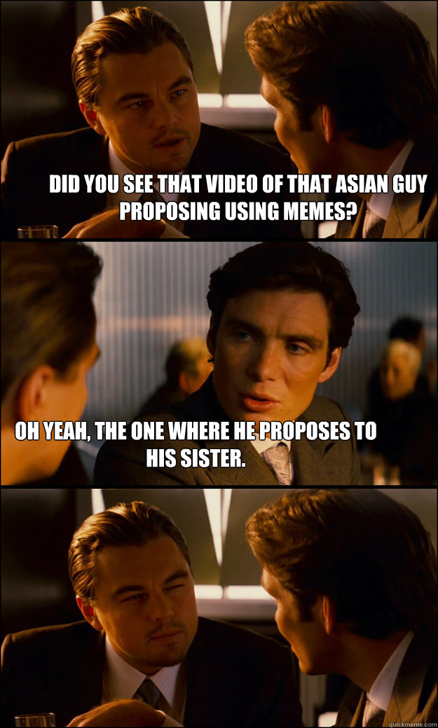 Did you see that video of that Asian guy Proposing using memes? Oh yeah, the one where he proposes to his sister.  Inception