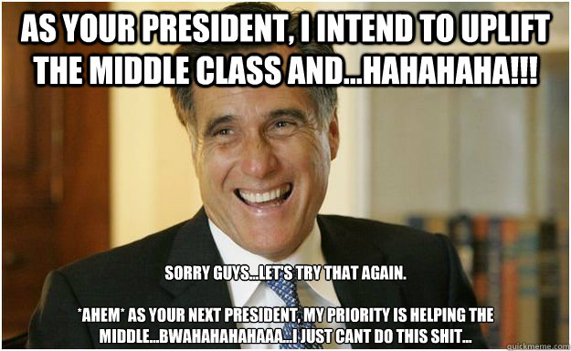 As your president, i intend to uplift the middle class and...hahahaha!!! Sorry guys...let's try that again.

*AHEM* As your next president, my priority is helping the middle...bwahahahahaaa...i just cant do this shit...  Mitt Romney