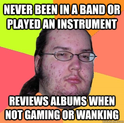 Never been in a band or played an instrument Reviews albums when not gaming or wanking  Butthurt Dweller