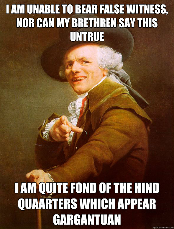 I am unable to bear false witness, nor can my brethren say this untrue I am quite fond of the hind quaarters which appear gargantuan  Joseph Ducreux