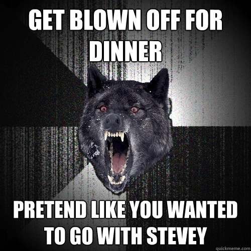 get blown off for dinner pretend like you wanted to go with stevey  Insanity Wolf