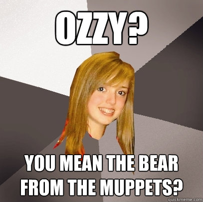 ozzy? you mean the bear from the muppets?  Musically Oblivious 8th Grader