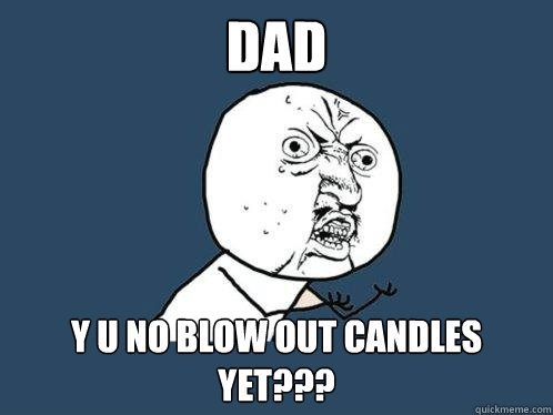 DAD Y U NO BLOW OUT CANDLES YET???  Y U No