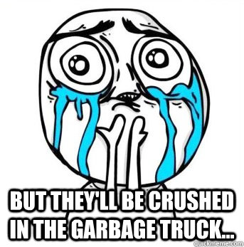  But they'll be crushed in the garbage truck...  Crying meme