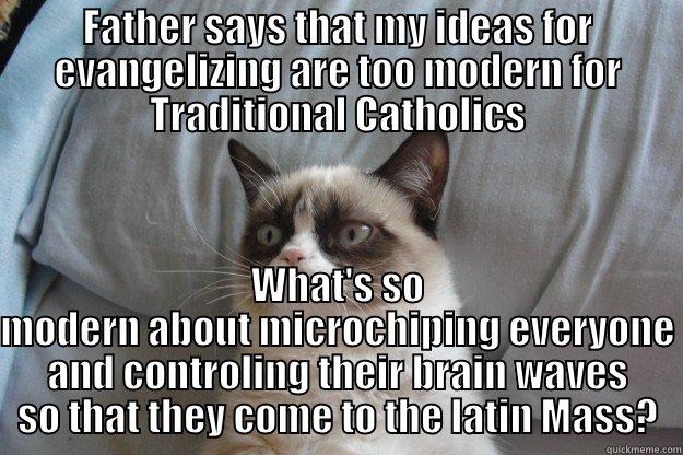  Trad Catholic Grumpy Cat Turns Modern - FATHER SAYS THAT MY IDEAS FOR EVANGELIZING ARE TOO MODERN FOR TRADITIONAL CATHOLICS WHAT'S SO MODERN ABOUT MICROCHIPING EVERYONE AND CONTROLING THEIR BRAIN WAVES SO THAT THEY COME TO THE LATIN MASS? Grumpy Cat