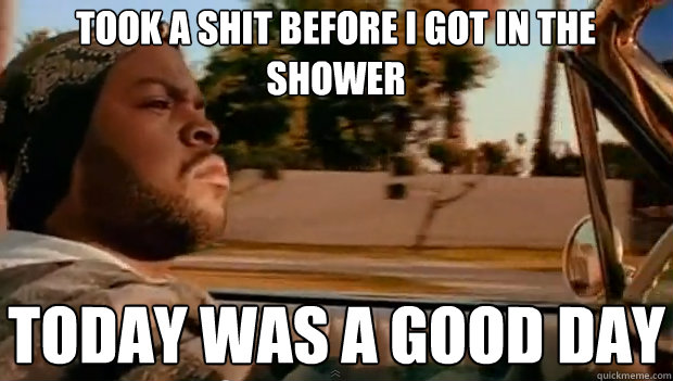 TOOK A SHIT BEFORE I GOT IN THE SHOWER TODAY WAS A GOOD DAY  It was a good day