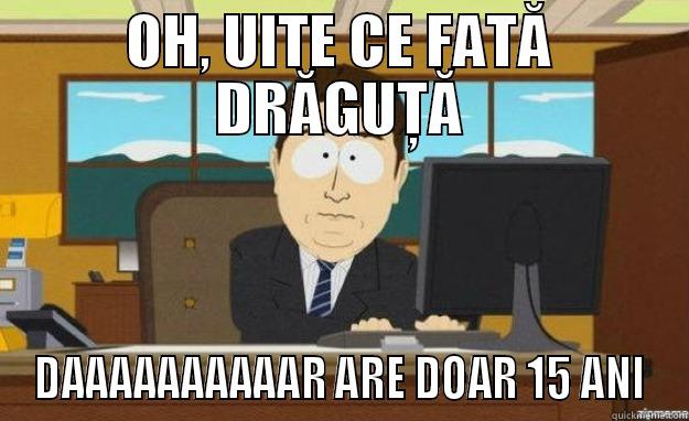 OH, UITE CE FATĂ DRĂGUȚĂ DAAAAAAAAAAR ARE DOAR 15 ANI aaaand its gone