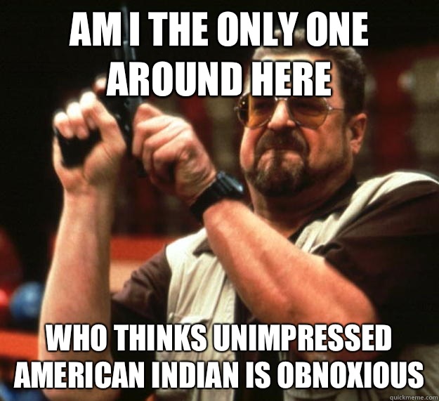 am I the only one around here Who thinks unimpressed American Indian is obnoxious  Angry Walter