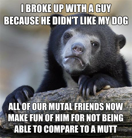 I BROKE UP WITH A GUY BECAUSE HE DIDN'T LIKE MY DOG ALL OF OUR MUTAL FRIENDS NOW MAKE FUN OF HIM FOR NOT BEING ABLE TO COMPARE TO A MUTT  Confession Bear