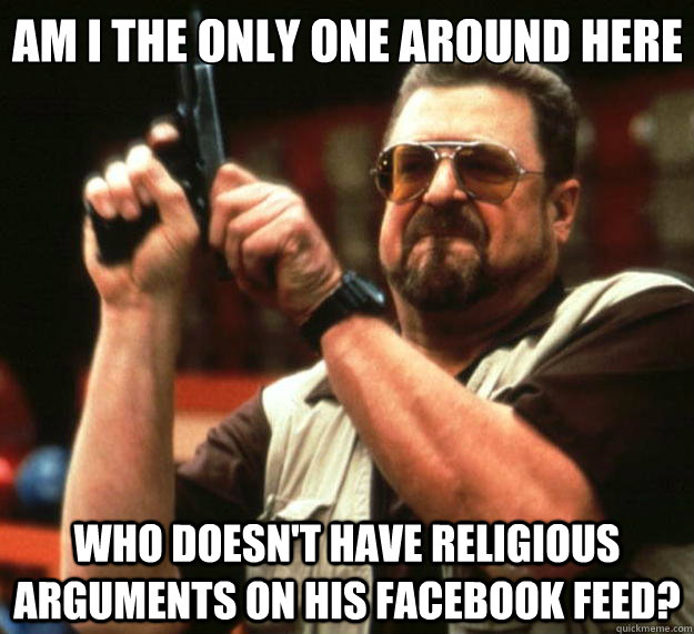 Am I the only one around here who doesn't have religious arguments on his Facebook feed?  Big Lebowski