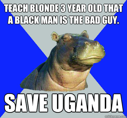 Teach blonde 3 year old that a black man is the bad guy.  Save Uganda  Skeptical Hippo