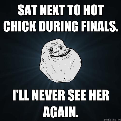 Sat next to hot chick during finals. I'll never see her again.  Forever Alone