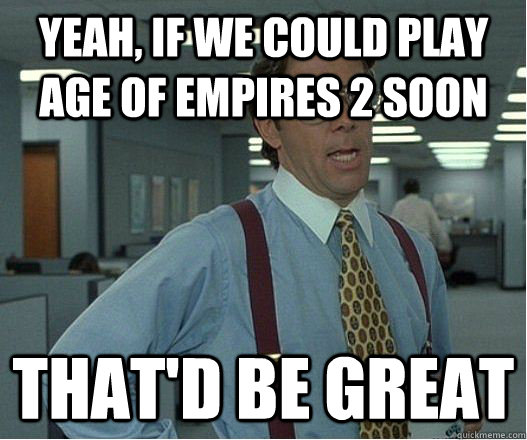 Yeah, if we could play age of empires 2 soon that'd be great  Lumberg