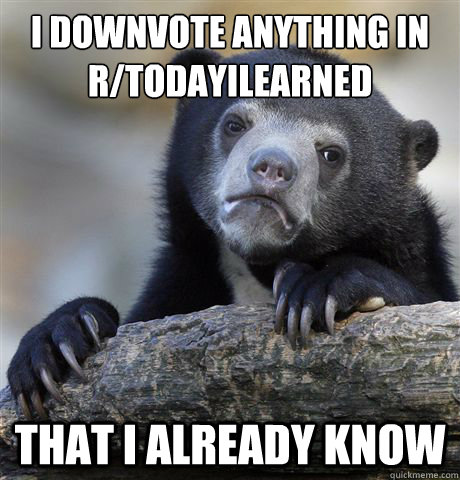 I downvote anything in r/todayilearned that i already know  Confession Bear