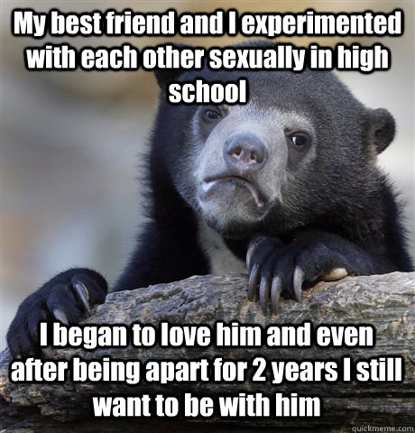 My best friend and I experimented with each other sexually in high school  I began to love him and even after being apart for 2 years I still want to be with him   Confession Bear