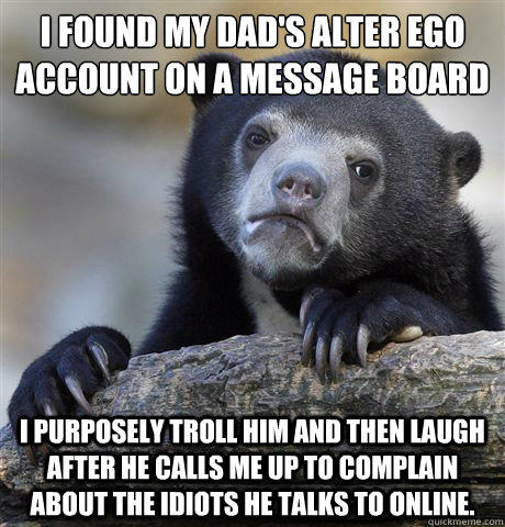 I found my dad's alter ego account on a message board I purposely troll him and then laugh after he calls me up to complain about the idiots he talks to online.  - I found my dad's alter ego account on a message board I purposely troll him and then laugh after he calls me up to complain about the idiots he talks to online.   Confession Bear