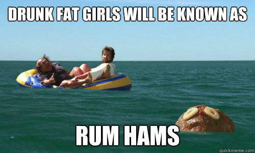 drunk fat girls will be known as Rum Hams  