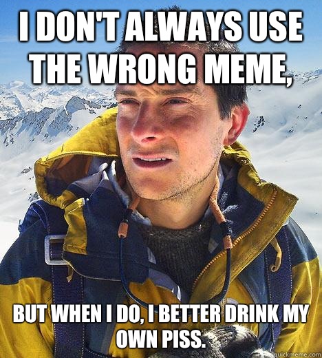 I don't always use the wrong meme, But when I do, I better drink my own piss.  Bear Grylls