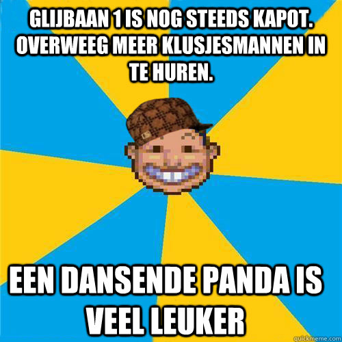 glijbaan 1 is nog steeds kapot. overweeg meer klusjesmannen in te huren.  een dansende panda is veel leuker  Scumbag Rollercoaster Tycoon Guest