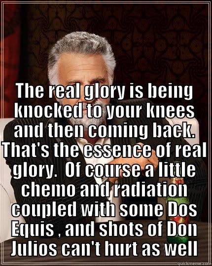 The real glory is being knocked to your knees and then coming back. That's the essence of real glory.  Of course a little chemo and radiation coupled with some Dos Equis , and shots of Don Julios can't hurt as well.  ;)!!! -  I CONTEND THAT NOT ONLY CAN YOU LAUGH AT ADVERSITY, BUT IT IS ESSENTIAL TO DO SO IF YOU ARE TO DEAL WITH SETBACKS WITHOUT DEFEAT.