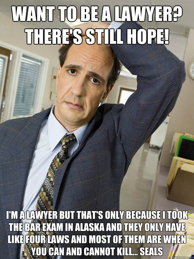 Want to be a lawyer? 
There's still hope! I'm a lawyer but that's only because I took the bar exam in Alaska and they only have like four laws and most of them are when you can and cannot kill... seals - Want to be a lawyer? 
There's still hope! I'm a lawyer but that's only because I took the bar exam in Alaska and they only have like four laws and most of them are when you can and cannot kill... seals  If Ted can be a lawyer...so can you!