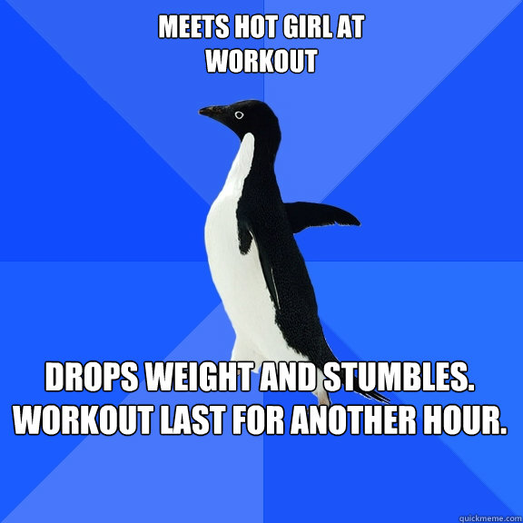 Meets hot girl at 
workout Drops weight and stumbles. 
Workout last for another hour.  Socially Awkward Penguin