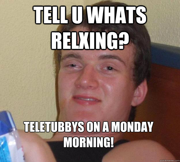 tell u whats relxing? 
teletubbys on a monday morning! - tell u whats relxing? 
teletubbys on a monday morning!  10 Guy