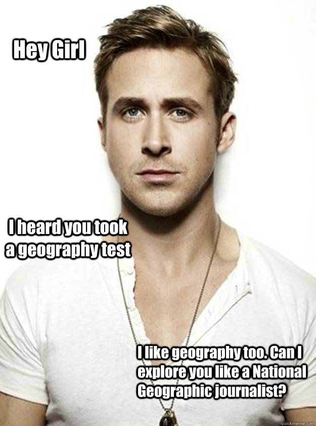 Hey Girl I heard you took a geography test I like geography too. Can I explore you like a National Geographic journalist?  Ryan Gosling Hey Girl
