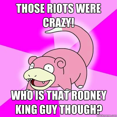 Those riots were crazy! Who is that Rodney King guy though?  Slowpoke