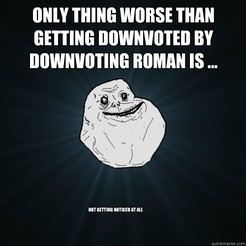 Only thing worse than getting downvoted by downvoting roman is ... not getting noticed at all - Only thing worse than getting downvoted by downvoting roman is ... not getting noticed at all  Forever Alone